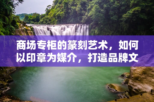 商场专柜的篆刻艺术，如何以印章为媒介，打造品牌文化新风尚？