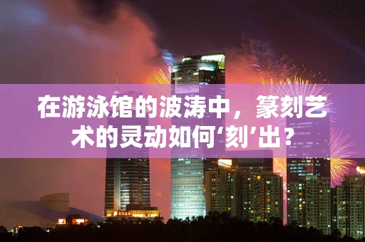在游泳馆的波涛中，篆刻艺术的灵动如何‘刻’出？