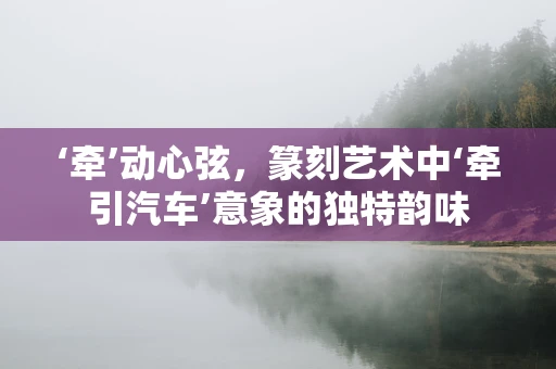 ‘牵’动心弦，篆刻艺术中‘牵引汽车’意象的独特韵味