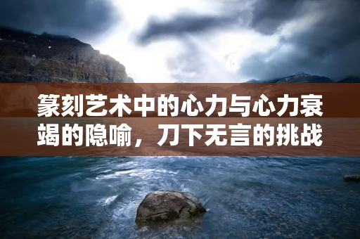 篆刻艺术中的心力与心力衰竭的隐喻，刀下无言的挑战