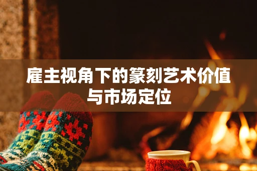雇主视角下的篆刻艺术价值与市场定位