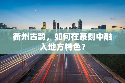 衢州古韵，如何在篆刻中融入地方特色？