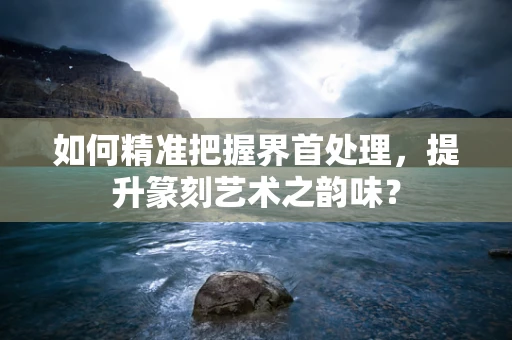 如何精准把握界首处理，提升篆刻艺术之韵味？