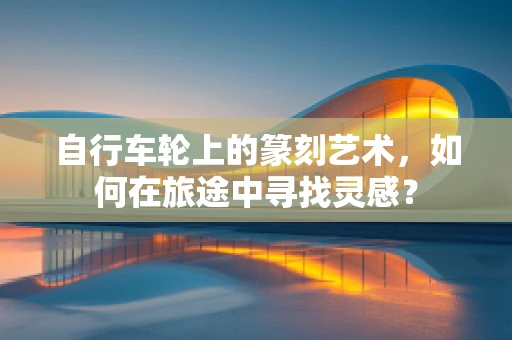 自行车轮上的篆刻艺术，如何在旅途中寻找灵感？