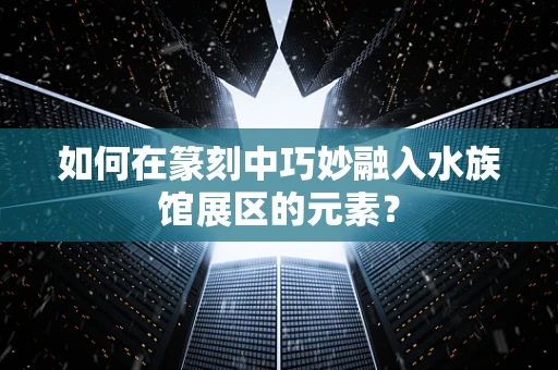 如何在篆刻中巧妙融入水族馆展区的元素？