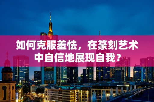 如何克服羞怯，在篆刻艺术中自信地展现自我？
