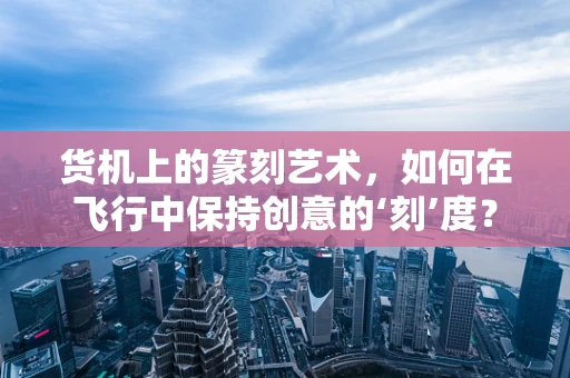 货机上的篆刻艺术，如何在飞行中保持创意的‘刻’度？