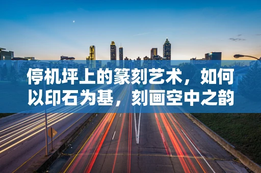 停机坪上的篆刻艺术，如何以印石为基，刻画空中之韵？
