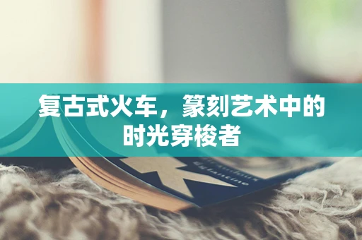 复古式火车，篆刻艺术中的时光穿梭者