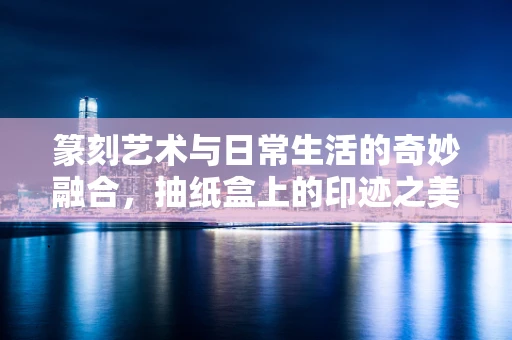 篆刻艺术与日常生活的奇妙融合，抽纸盒上的印迹之美