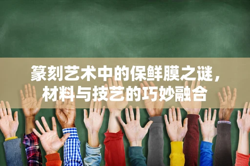 篆刻艺术中的保鲜膜之谜，材料与技艺的巧妙融合