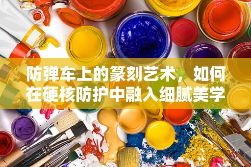 防弹车上的篆刻艺术，如何在硬核防护中融入细腻美学？