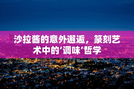 沙拉酱的意外邂逅，篆刻艺术中的‘调味’哲学
