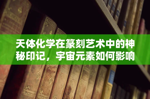天体化学在篆刻艺术中的神秘印记，宇宙元素如何影响印章设计？
