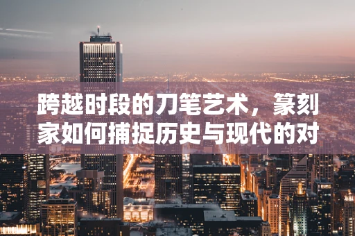 跨越时段的刀笔艺术，篆刻家如何捕捉历史与现代的对话？