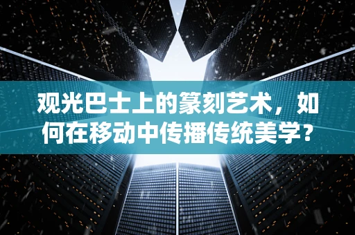 观光巴士上的篆刻艺术，如何在移动中传播传统美学？