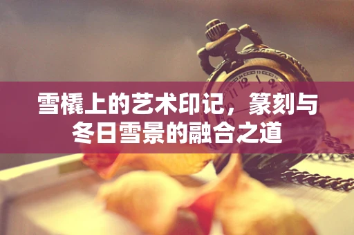 雪橇上的艺术印记，篆刻与冬日雪景的融合之道