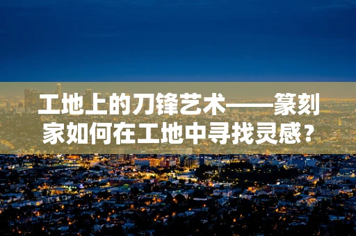 工地上的刀锋艺术——篆刻家如何在工地中寻找灵感？