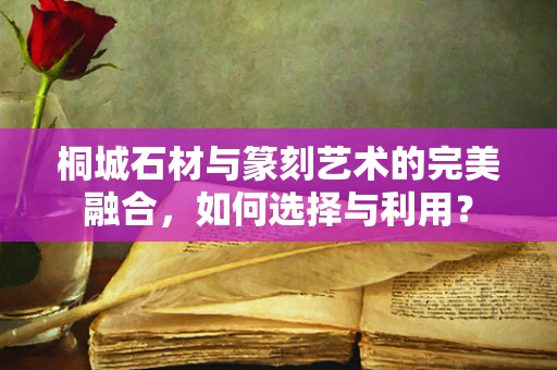 桐城石材与篆刻艺术的完美融合，如何选择与利用？