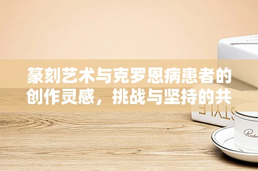 篆刻艺术与克罗恩病患者的创作灵感，挑战与坚持的共鸣