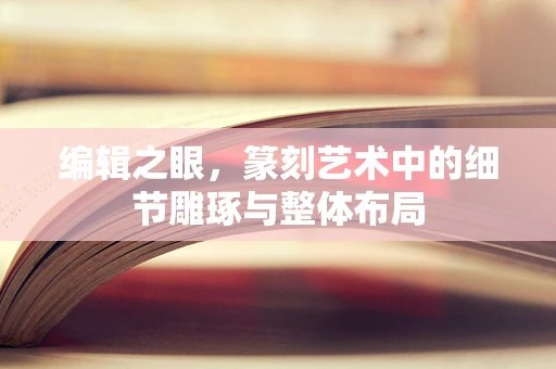编辑之眼，篆刻艺术中的细节雕琢与整体布局