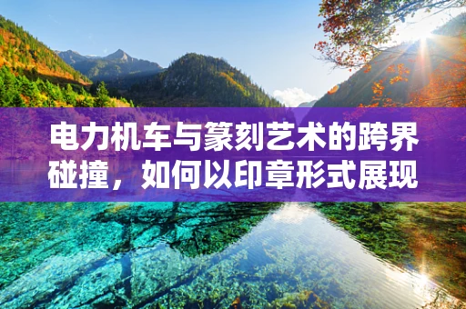 电力机车与篆刻艺术的跨界碰撞，如何以印章形式展现其速度之美？