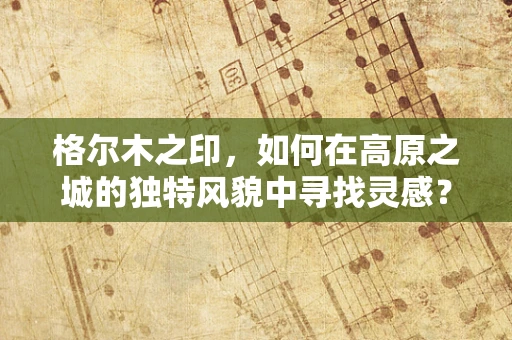 格尔木之印，如何在高原之城的独特风貌中寻找灵感？