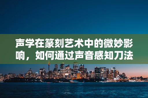 声学在篆刻艺术中的微妙影响，如何通过声音感知刀法与石材的共鸣？