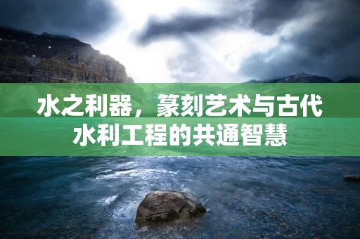水之利器，篆刻艺术与古代水利工程的共通智慧