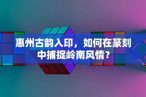 惠州古韵入印，如何在篆刻中捕捉岭南风情？