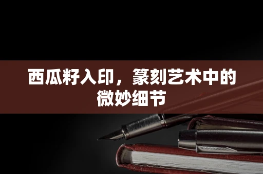 西瓜籽入印，篆刻艺术中的微妙细节