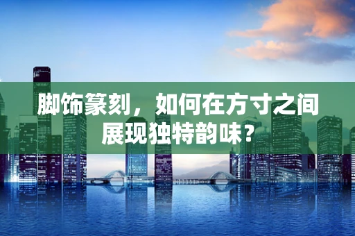 脚饰篆刻，如何在方寸之间展现独特韵味？