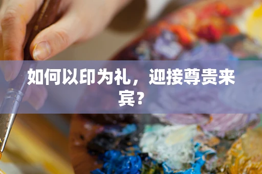 如何以印为礼，迎接尊贵来宾？