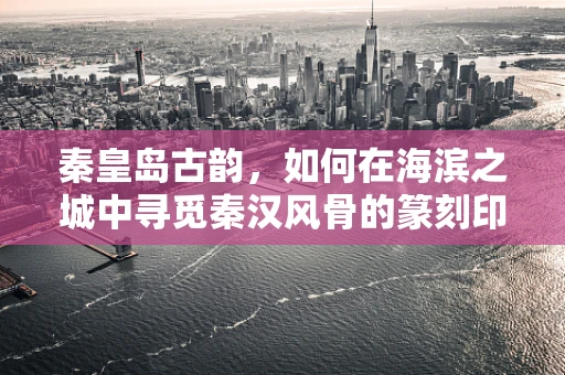 秦皇岛古韵，如何在海滨之城中寻觅秦汉风骨的篆刻印记？