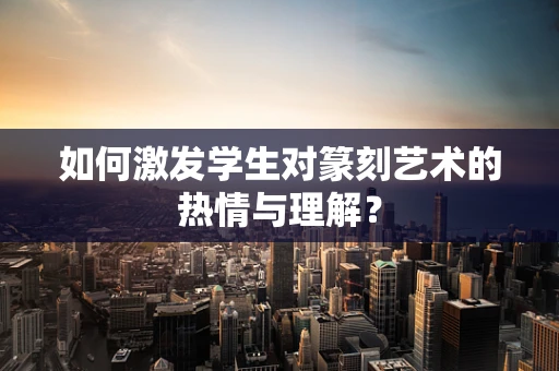 如何激发学生对篆刻艺术的热情与理解？