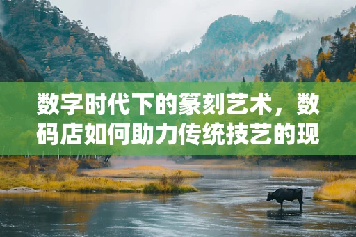数字时代下的篆刻艺术，数码店如何助力传统技艺的现代传承？