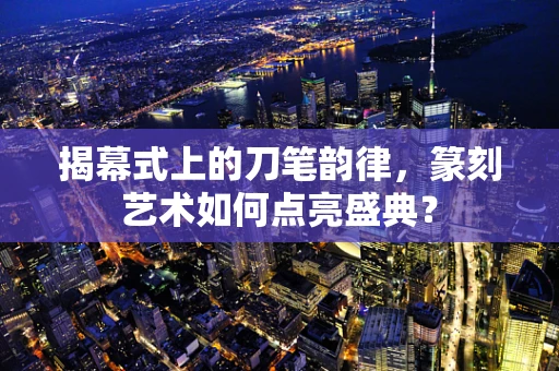 揭幕式上的刀笔韵律，篆刻艺术如何点亮盛典？