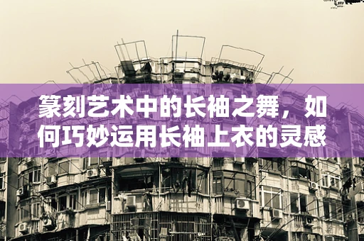 篆刻艺术中的长袖之舞，如何巧妙运用长袖上衣的灵感？