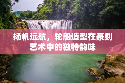 扬帆远航，轮船造型在篆刻艺术中的独特韵味