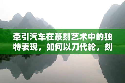 牵引汽车在篆刻艺术中的独特表现，如何以刀代轮，刻划力量之美？