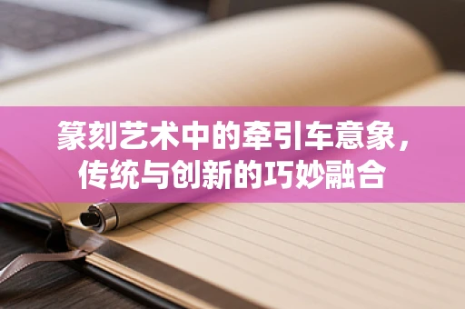 篆刻艺术中的牵引车意象，传统与创新的巧妙融合