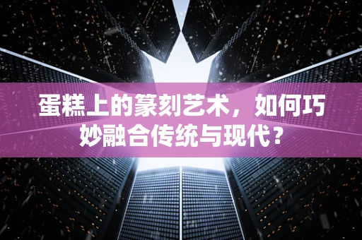 蛋糕上的篆刻艺术，如何巧妙融合传统与现代？