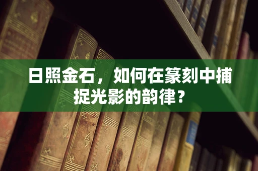 日照金石，如何在篆刻中捕捉光影的韵律？