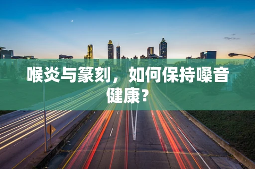 喉炎与篆刻，如何保持嗓音健康？