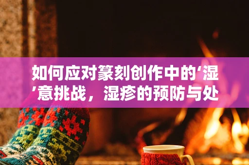 如何应对篆刻创作中的‘湿’意挑战，湿疹的预防与处理