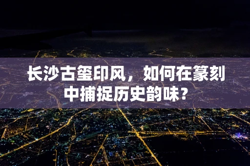 长沙古玺印风，如何在篆刻中捕捉历史韵味？