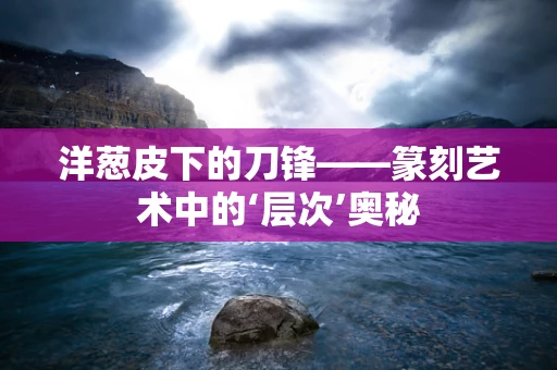 洋葱皮下的刀锋——篆刻艺术中的‘层次’奥秘
