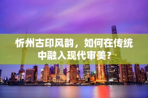 忻州古印风韵，如何在传统中融入现代审美？