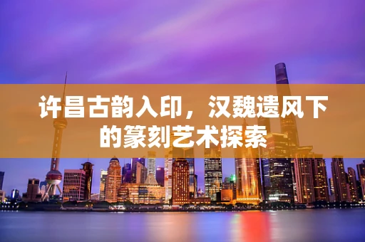 许昌古韵入印，汉魏遗风下的篆刻艺术探索