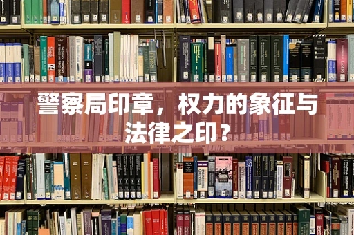 警察局印章，权力的象征与法律之印？